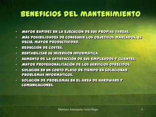 Beneficios del mantenimiento Mayor rapidez en la ejecución de sus propias tareas.Más posibilidades de conseguir los objetivos marcados, es decir, mayor productividad.Reducción de costes.Rentabilizar su inversión informática.Aumento de la satisfacción de sus empleados y clientes.Mayor profesionalización de los servicios ofrecidos.Solucionen un corto plazo de tiempo en solucionar problemas informáticos.Solución de problemas en el área de hardware y comunicaciones.Martinez Amezquita victor Hugo5
