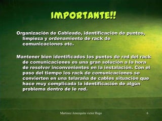 Importante!!Organización de Cableado, identificación de puntos, limpieza y ordenamiento de rack de comunicaciones etc.Mantener bien identificados los puntos de red del rack de comunicaciones es una gran solución a la hora de resolver inconvenientes en la instalación. Con el paso del tiempo los rack de comunicaciones se convierten en una telaraña de cables situación que hace muy complicada la identificación de algún problema dentro de le red.Martinez Amezquita victor Hugo6