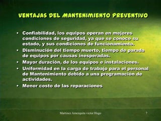 Ventajas del Mantenimiento Preventivo Confiabilidad, los equipos operan en mejores condiciones de seguridad, ya que se conoce su estado, y sus condiciones de funcionamiento. Disminución del tiempo muerto, tiempo de parada de equipos por causas inesperadas. Mayor duración, de los equipos e instalaciones. Uniformidad en la carga de trabajo para el personal de Mantenimiento debido a una programación de actividades. Menor costo de las reparacionesMartinez Amezquita victor Hugo7