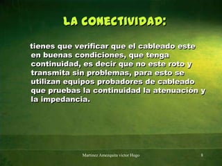 la conectividad:   tienes que verificar que el cableado este en buenas condiciones, que tenga continuidad, es decir que no este roto y transmita sin problemas, para esto se utilizan equipos probadores de cableado que pruebas la continuidad la atenuación y la impedancia.Martinez Amezquita victor Hugo8