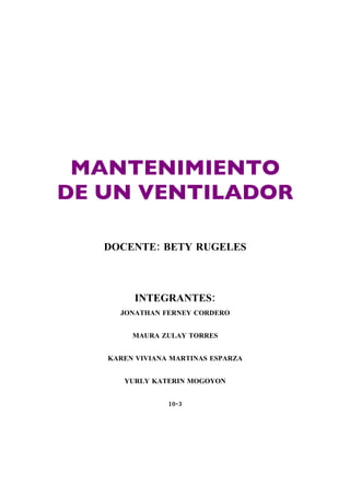 MANTENIMIENTO
DE UN VENTILADOR

   DOCENTE: BETY RUGELES



        INTEGRANTES:
     JONATHAN FERNEY CORDERO


        MAURA ZULAY TORRES


   KAREN VIVIANA MARTINAS ESPARZA


      YURLY KATERIN MOGOYON


                10-3
 