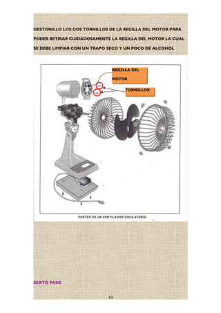 DESTONILLO LOS DOS TORNILLOS DE LA REGILLA DEL MOTOR PARA
PODER RETIRAR CUIDADOSAMENTE LA REGILLA DEL MOTOR LA CUAL
SE DEBE LIMPIAR CON UN TRAPO SECO Y UN POCO DE ALCOHOL
SEXTO PASO
10
TORNILLOS
REGILLA DEL
MOTOR
 