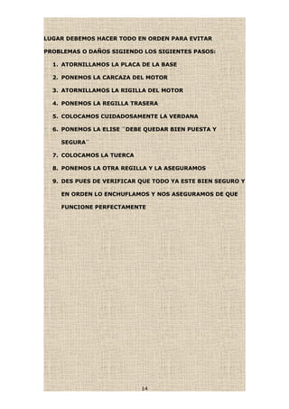 LUGAR DEBEMOS HACER TODO EN ORDEN PARA EVITAR
PROBLEMAS O DAÑOS SIGIENDO LOS SIGIENTES PASOS:
1. ATORNILLAMOS LA PLACA DE LA BASE
2. PONEMOS LA CARCAZA DEL MOTOR
3. ATORNILLAMOS LA RIGILLA DEL MOTOR
4. PONEMOS LA REGILLA TRASERA
5. COLOCAMOS CUIDADOSAMENTE LA VERDANA
6. PONEMOS LA ELISE ¨DEBE QUEDAR BIEN PUESTA Y
SEGURA¨
7. COLOCAMOS LA TUERCA
8. PONEMOS LA OTRA REGILLA Y LA ASEGURAMOS
9. DES PUES DE VERIFICAR QUE TODO YA ESTE BIEN SEGURO Y
EN ORDEN LO ENCHUFLAMOS Y NOS ASEGURAMOS DE QUE
FUNCIONE PERFECTAMENTE
14
 