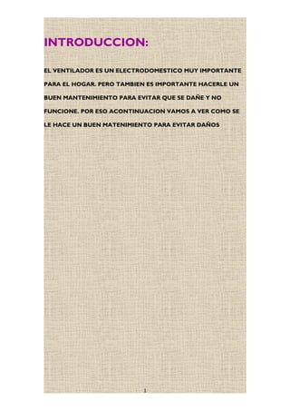 INTRODUCCION:
EL VENTILADOR ES UN ELECTRODOMESTICO MUY IMPORTANTE
PARA EL HOGAR. PERO TAMBIEN ES IMPORTANTE HACERLE UN
BUEN MANTENIMIENTO PARA EVITAR QUE SE DAÑE Y NO
FUNCIONE. POR ESO ACONTINUACION VAMOS A VER COMO SE
LE HACE UN BUEN MATENIMIENTO PARA EVITAR DAÑOS
1
 