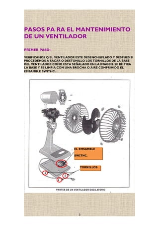 PASOS PA RA EL MANTENIMIENTO
DE UN VENTILADOR
PRIMER PASO:
VERIFICAMOS Q EL VENTILADOR ESTE DESENCHUFLADO Y DESPUES SI
PROCEDEMOS A SACAR O DESTONILLO LOS TORNILLOS DE LA BASE
DEL VENTILADOR COMO ESTA SEÑALADO EN LA IMAGEN. SE RE TIRA
LA BASE Y SE LIMPIA CON UNA BROCHA O AIRE COMPRIMIDO EL
EMSAMBLE SWITHC.
3
TORNILLOS
EL EMSAMBLE
SWITHC.
 