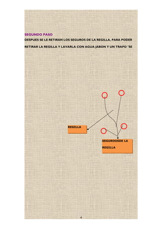 SEGUNDO PASO
DESPUES SE LE RETIRAN LOS SEGUROS DE LA REGILLA, PARA PODER
RETIRAR LA REGILLA Y LAVARLA CON AGUA JABON Y UN TRAPO ¨SE
4
SEGUROOSDE LA
REGILLA
REGILLA
 