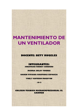 MANTENIMIENTO DE
UN VENTILADOR
DOCENTE: BETY RUGELES
INTEGRANTES:
JONATHAN FERNEY CORDERO
MAURA ZULAY TORRES
KAREN VIVIANA MARTINAS ESPARZA
YURLY KATERIN MOGOYON
10-3
COLEGIO TECNICO MICROEMPRESARIAL EL
CARMEN
 