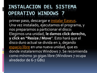 INSTALACION DEL SISTEMA OPERATIVO WINDOWS 7 primer paso, descargar e instalar Easeus. Una vez instalado, ejecutamos el programa, y nos preparamos a particionar el disco: Elegimos una unidad, le damos click derecho, y click en “Resize / Move”. Esto hará que el disco duro actual se divida en 2, dejando espacio libre en una nueva unidad, que es donde instalaremos Windows 7. Se recomienda como mínimo 30 gigas libre (Windows 7 ocupa alrededor de 6-7 GBs) 