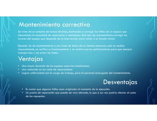 Mantenimiento correctivo
Se trata de un conjunto de tareas técnicas, destinadas a corregir las fallas de un equipo que
demuestren la necesidad de reparación o reemplazo. Este tipo de mantenimiento corregir los
errores del equipo que depende de la intervención para volver a su función inicial.
Ejemplo: Se da mantenimiento a una base de datos de un sistema bancario, esto se realiza
mensualmente, se verifica su funcionamiento y se realiza nuevas optimizaciones para que siempre
trabaje bien y así evitar las fallas.
Ventajas
• Una mayor duración de los equipos como las instalaciones
• Una reducción en los costo de reparaciones
• Lograr uniformidad con la carga de trabajo, para el personal encargado del mantenimiento.
Desventajas
• Es común que algunas fallas sean originada al momento de la ejecución.
• Un precio de reparación que puede ser muy elevado, lo que a sus vez podría afectar el costo
de los repuestos.
 