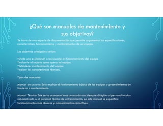 ¿Qué son manuales de mantenimiento y
sus objetivos?
Se trata de una especie de documentación que permite argumentar las especificaciones,
características, funcionamiento y mantenimientos de un equipo.
Los objetivos principales serían:
*Darle una explicación a los usuarios el funcionamiento del equipo
*Indicarle al usuario como operar el equipo.
*Establecer mantenimiento del equipo
*Indicar las características técnicas.
Tipos de manuales:
Manual de usuario: Solo explica el funcionamiento básico de los equipos y procedimientos de
limpieza o mantenimiento.
Manual Técnico: Este seria un manual mas avanzado casi siempre dirigido al personal técnico
especializado o al personal técnico de entrenamiento, en este manual se especifica
funcionamientos mas técnicos y mantenimientos correctivos.
 