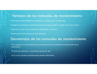 Ventajas de los manuales de mantenimiento
*Maximizan la disponibilidad de maquinarias y equipos para la producción.
*Consiguen aprovechar las instalaciones el mayor tiempo posible a cambio de un costo mínimo.
*Preservan el valor de las instalaciones optimizando sus recursos.
*Disminuyen los paros imprevistos de producción.
Desventajas de los manuales de mantenimiento
*Si se elaboran en forma deficiente se producen serios inconvenientes en el desarrollo de las
operaciones.
*El costo de producirlos y actualizarlos puede ser alto.
*Si no se les actualiza periódicamente pierden efectividad.
 