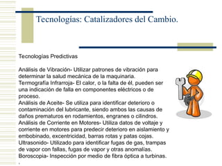 Tecnologías: Catalizadores del Cambio.
Tecnologías Predictivas
Análisis de Vibración- Utilizar patrones de vibración para
determinar la salud mecánica de la maquinaria.
Termografía Infrarroja- El calor, o la falta de él, pueden ser
una indicación de falla en componentes eléctricos o de
proceso.
Análisis de Aceite- Se utiliza para identificar deterioro o
contaminación del lubricante, siendo ambos las causas de
daños prematuros en rodamientos, engranes o cilindros.
Análisis de Corriente en Motores- Utiliza datos de voltaje y
corriente en motores para predecir deterioro en aislamiento y
embobinado, excentricidad, barras rotas y patas cojas.
Ultrasonido- Utilizado para identificar fugas de gas, trampas
de vapor con fallas, fugas de vapor y otras anomalías.
Boroscopia- Inspección por medio de fibra óptica a turbinas.
,
 