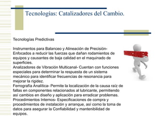 Tecnologías: Catalizadores del Cambio.
Tecnologías Predictivas
Instrumentos para Balanceo y Alineación de Precisión-
Enfocados a reducir las fuerzas que dañan rodamientos de
equipos y causantes de baja calidad en el maquinado de
superficies.
Analizadores de Vibración Multicanal- Cuentan con funciones
especiales para determinar la respuesta de un sistema
mecánico para identificar frecuencias de resonancia para
mejorar la rigidez.
Ferrografía Analítica- Permite la localización de la causa raíz de
fallas en componentes relacionados al lubricante, permitiendo
así cambios en diseño y aplicación para erradicar problemas.
Procedimientos Internos- Especificaciones de compra y
procedimientos de instalación y arranque, así como la toma de
datos para asegurar la Confiabilidad y mantenibilidad de
equipos.
 