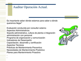 Auditar Operación Actual.
Es importante saber dónde estamos para saber a dónde
queremos llegar"
Evaluación conducida por consultor externo
Aspectos Administrativos
Soporte administrativo, cultura de planta e integración
administración con personal
Programa de organización y comunicación
Indicadores de Desempeño
Capacitación, desarrollo y certificación
Aspectos Técnicos
Prácticas de Mantenimiento Preventivo
Necesidades de Mantenimiento Predictivo
Planes para Mantenimiento Proactivo
.
,
 