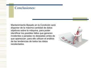 Conclusiones:
Mantenimiento Basado en la Condición será
disponer de la máxima cantidad de datos
objetivos sobre la máquina, para poder
identificar los posibles fallos que generen
incidentes o paradas no deseadas antes de
que aparezcan; para ello utilizan el análisis
de las tendencias de todos los datos
recolectados.
 