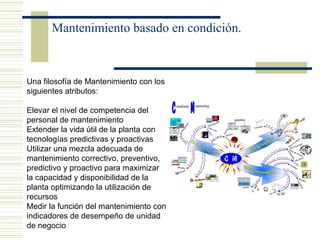 Mantenimiento basado en condición.
Una filosofía de Mantenimiento con los
siguientes atributos:
Elevar el nivel de competencia del
personal de mantenimiento
Extender la vida útil de la planta con
tecnologías predictivas y proactivas
Utilizar una mezcla adecuada de
mantenimiento correctivo, preventivo,
predictivo y proactivo para maximizar
la capacidad y disponibilidad de la
planta optimizando la utilización de
recursos
Medir la función del mantenimiento con
indicadores de desempeño de unidad
de negocio
 