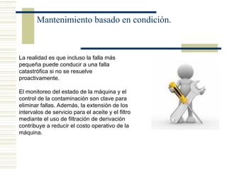 Mantenimiento basado en condición.
La realidad es que incluso la falla más
pequeña puede conducir a una falla
catastrófica si no se resuelve
proactivamente.
El monitoreo del estado de la máquina y el
control de la contaminación son clave para
eliminar fallas. Además, la extensión de los
intervalos de servicio para el aceite y el filtro
mediante el uso de filtración de derivación
contribuye a reducir el costo operativo de la
máquina.
 