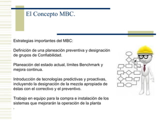 El Concepto MBC.
Estrategias importantes del MBC:
Definición de una planeación preventiva y designación
de grupos de Confiabilidad.
Planeación del estado actual, límites Benchmark y
mejora continua.
Introducción de tecnologías predictivas y proactivas,
incluyendo la designación de la mezcla apropiada de
éstas con el correctivo y el preventivo.
Trabajo en equipo para la compra e instalación de los
sistemas que mejorarán la operación de la planta
,
 