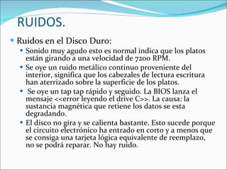 RUIDOS. Ruidos en el Disco Duro: Sonido muy agudo esto es normal indica que los platos están girando a una velocidad de 7200 RPM. Se oye un ruido metálico continuo proveniente del interior, significa que los cabezales de lectura escritura han aterrizado sobre la superficie de los platos. Se oye un tap tap rápido y seguido. La BIOS lanza el mensaje <<error leyendo el drive C>>. La causa: la sustancia magnética que retiene los datos se esta degradando. El disco no gira y se calienta bastante. Esto sucede porque el circuito electrónico ha entrado en corto y a menos que se consiga una tarjeta lógica equivalente de reemplazo, no se podrá reparar. No hay ruido. 