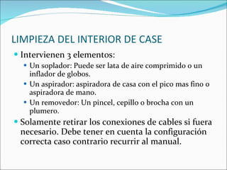 LIMPIEZA DEL INTERIOR DE CASE Intervienen 3 elementos: Un soplador: Puede ser lata de aire comprimido o un inflador de globos. Un aspirador: aspiradora de casa con el pico mas fino o aspiradora de mano. Un removedor: Un pincel, cepillo o brocha con un plumero. Solamente retirar los conexiones de cables si fuera necesario. Debe tener en cuenta la configuración correcta caso contrario recurrir al manual. 
