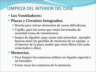 LIMPIEZA DEL INTERIOR DEL CASE Los Ventiladores: Placas y Circuitos Integrados: Brocha para retirar elementos de zonas dificultosas. Cepillo, para las zonas que están incrustadas de suciedad (zona de transistores). Isopos de algodón: para zonas más estrechas , ejemplo: huecos entre las pastillas de memoria de un equipo  o el interior de la placa madre que estén libres (sin nada conectados s ellos). Memorias. Para limpiar los contactos utilizar un liquido especial o un borrador. Evitar tocar los contactos de la memoria.  