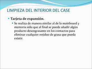 LIMPIEZA DEL INTERIOR DEL CASE Tarjeta de expansión . Se realiza de manera similar al de la mainboard y memoria sólo que al final se puede añadir algún producto desengrasante en los contactos para eliminar cualquier residuo de grasa que pueda existir. 