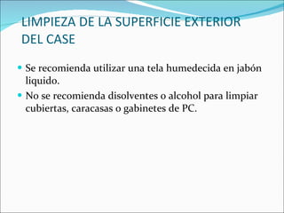 LIMPIEZA DE LA SUPERFICIE EXTERIOR DEL CASE Se recomienda utilizar una tela humedecida en jabón liquido. No se recomienda disolventes o alcohol para limpiar cubiertas, caracasas o gabinetes de PC. 