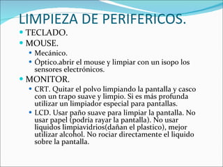 LIMPIEZA DE PERIFERICOS. TECLADO. MOUSE. Mecánico. Óptico.abrir el mouse y limpiar con un isopo los sensores electrónicos.  MONITOR. CRT. Quitar el polvo limpiando la pantalla y casco con un trapo suave y limpio. Si es más profunda utilizar un limpiador especial para pantallas. LCD. Usar paño suave para limpiar la pantalla. No usar papel (podría rayar la pantalla). No usar liquidos limpiavidrios(dañan el plastico), mejor utilizar alcohol. No rociar directamente el liquido sobre la pantalla. 