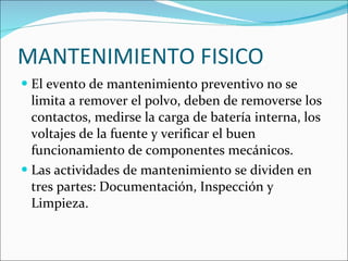 MANTENIMIENTO FISICO El evento de mantenimiento preventivo no se limita a remover el polvo, deben de removerse los contactos, medirse la carga de batería interna, los voltajes de la fuente y verificar el buen funcionamiento de componentes mecánicos. Las actividades de mantenimiento se dividen en tres partes: Documentación, Inspección y Limpieza. 