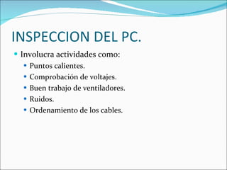 INSPECCION DEL PC. Involucra actividades como: Puntos calientes. Comprobación de voltajes. Buen trabajo de ventiladores. Ruidos. Ordenamiento de los cables. 
