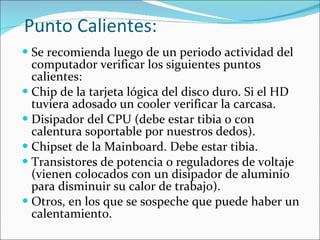 Punto Calientes: Se recomienda luego de un periodo actividad del computador verificar los siguientes puntos calientes: Chip de la tarjeta lógica del disco duro. Si el HD tuviera adosado un cooler verificar la carcasa.  Disipador del CPU (debe estar tibia o con calentura soportable por nuestros dedos). Chipset de la Mainboard. Debe estar tibia. Transistores de potencia o reguladores de voltaje (vienen colocados con un disipador de aluminio para disminuir su calor de trabajo). Otros, en los que se sospeche que puede haber un calentamiento. 