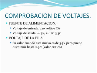 COMPROBACION DE VOLTAJES. FUENTE DE ALIMENTACION. Voltaje de entrada: 220 voltios CA Voltaje de salida: +- 5v, +- 12v, 3.3v VOLTAJE DE LA PILA. Su valor cuando esta nuevo es de 3.3V pero puede disminuir hasta 2.9 v (valor crítico) 