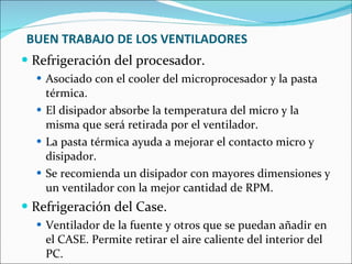 BUEN TRABAJO DE LOS VENTILADORES Refrigeración del procesador. Asociado con el cooler del microprocesador y la pasta térmica. El disipador absorbe la temperatura del micro y la misma que será retirada por el ventilador. La pasta térmica ayuda a mejorar el contacto micro y disipador. Se recomienda un disipador con mayores dimensiones y un ventilador con la mejor cantidad de RPM. Refrigeración del Case. Ventilador de la fuente y otros que se puedan añadir en el CASE. Permite retirar el aire caliente del interior del PC. 