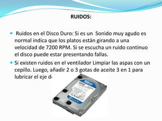 RUIDOS:

 Ruidos en el Disco Duro: Si es un Sonido muy agudo es
  normal indica que los platos están girando a una
  velocidad de 7200 RPM. Si se escucha un ruido continuo
  el disco puede estar presentando fallas.
 Si existen ruidos en el ventilador Limpiar las aspas con un
  cepillo. Luego, añadir 2 o 3 gotas de aceite 3 en 1 para
  lubricar el eje del ventilador.
 