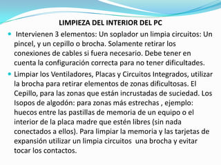 LIMPIEZA DEL INTERIOR DEL PC
 Intervienen 3 elementos: Un soplador un limpia circuitos: Un
  pincel, y un cepillo o brocha. Solamente retirar los
  conexiones de cables si fuera necesario. Debe tener en
  cuenta la configuración correcta para no tener dificultades.
 Limpiar los Ventiladores, Placas y Circuitos Integrados, utilizar
  la brocha para retirar elementos de zonas dificultosas. El
  Cepillo, para las zonas que están incrustadas de suciedad. Los
  Isopos de algodón: para zonas más estrechas , ejemplo:
  huecos entre las pastillas de memoria de un equipo o el
  interior de la placa madre que estén libres (sin nada
  conectados a ellos). Para limpiar la memoria y las tarjetas de
  expansión utilizar un limpia circuitos una brocha y evitar
  tocar los contactos.
 