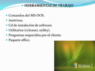  HERRAMIENTAS DE TRABAJO


 Comandos del MS-DOS.
 Antivirus.
 Cd de instalación de software.
 Utilitarios (ccleaner, utility).
 Programas requeridos por el cliente.
 Paquete office.
 