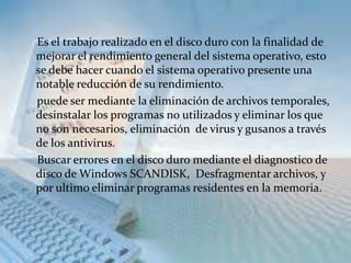 Es el trabajo realizado en el disco duro con la finalidad de
mejorar el rendimiento general del sistema operativo, esto
se debe hacer cuando el sistema operativo presente una
notable reducción de su rendimiento.
puede ser mediante la eliminación de archivos temporales,
desinstalar los programas no utilizados y eliminar los que
no son necesarios, eliminación de virus y gusanos a través
de los antivirus.
Buscar errores en el disco duro mediante el diagnostico de
disco de Windows SCANDISK, Desfragmentar archivos, y
por ultimo eliminar programas residentes en la memoria.
 