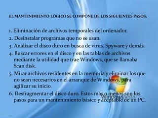 EL MANTENIMIENTO LÓGICO SE COMPONE DE LOS SIGUIENTES PASOS:


1. Eliminación de archivos temporales del ordenador.
2. Desinstalar programas que no se usan.
3. Analizar el disco duro en busca de virus, Spyware y demás.
4. Buscar errores en el disco y en las tablas de archivos
   mediante la utilidad que trae Windows, que se llamaba
   Scan disk.
5. Mirar archivos residentes en la memoria y eliminar los que
   no sean necesarios en el arranque de Windows, para
   agilizar su inicio.
6. Desfragmentar el disco duro. Estos más o menos son los
   pasos para un mantenimiento básico y aceptable de un PC.
 