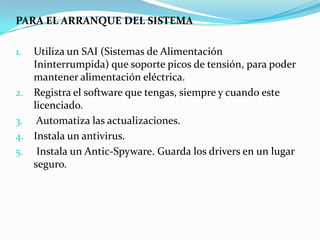 PARA EL ARRANQUE DEL SISTEMA

1. Utiliza un SAI (Sistemas de Alimentación
   Ininterrumpida) que soporte picos de tensión, para poder
   mantener alimentación eléctrica.
2. Registra el software que tengas, siempre y cuando este
   licenciado.
3. Automatiza las actualizaciones.
4. Instala un antivirus.
5. Instala un Antic-Spyware. Guarda los drivers en un lugar
   seguro.
 