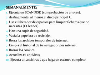 SEMANALMENTE:
1. Ejecuta un SCANDISK (comprobación de errores).
2. desfragmenta, al menos el disco principal C.
3. Usa el liberador de espacios para limpiar ficheros que no
   necesitas (CCleaner).
4. Haz una copia de seguridad.
5. Vacía la papelera de reciclaje.
6. Borra los archivos temporales de internet.
7. Limpia el historial de tu navegador por internet.
8. Borrar los cookies.
9. Actualiza tu antivirus.
10. Ejecuta un antivirus y que haga un escaneo completo.
 