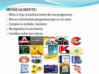 MENSUALMENTE:
1. Mira si hay actualizaciones de tus programas.
2. Borra o desinstala programas que ya no uses.
3. Limpia tu teclado, monitor.
4. Reorganiza tu escritorio.
5. Cambia todas tus claves.
 