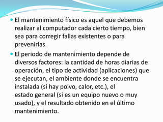  El mantenimiento físico es aquel que debemos
  realizar al computador cada cierto tiempo, bien
  sea para corregir fallas existentes o para
  prevenirlas.
 El periodo de mantenimiento depende de
  diversos factores: la cantidad de horas diarias de
  operación, el tipo de actividad (aplicaciones) que
  se ejecutan, el ambiente donde se encuentra
  instalada (si hay polvo, calor, etc.), el
  estado general (si es un equipo nuevo o muy
  usado), y el resultado obtenido en el último
  mantenimiento.
 
