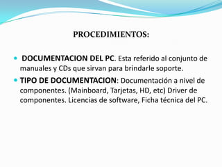 PROCEDIMIENTOS:

 DOCUMENTACION DEL PC. Esta referido al conjunto de
  manuales y CDs que sirvan para brindarle soporte.
 TIPO DE DOCUMENTACION: Documentación a nivel de
  componentes. (Mainboard, Tarjetas, HD, etc) Driver de
  componentes. Licencias de software, Ficha técnica del PC.
 