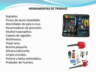 HERRAMIENTAS DE TRABAJO

Soplador.
Pinzas de acero inoxidable.
Atornillador de pala o cruz.
Desarmadores de precisión.
Alcohol isopropilico.
Copitos de algodón.
Multimetro.
Trapo seco.
Brocha pequeña.
Silicona lubricante.
Limpia circuitos.
Pulsera y bolsa antiestática.
Probador de Fuentes.
 