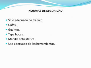 NORMAS DE SEGURIDAD

 Sitio adecuado de trabajo.
 Gafas.
 Guantes.
 Tapa bocas.
 Manilla antiestática.
 Uso adecuado de las herramientas.
 