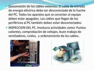  Desconexión de los cables externos: El cable de entrada
  de energía eléctrica debe ser desconectado de la fuente
  del PC. Todos los aparatos que se conectan al equipo
  deben estar apagados. Los cables que llegan de los
  periféricos al PC también deben estar desconectados.
 INSPECCION DEL PC. Involucra actividades como: Puntos
  calientes, comprobación de voltajes, buen trabajo de
  ventiladores, ruidos, y ordenamiento de los cables.
 