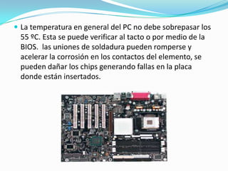  La temperatura en general del PC no debe sobrepasar los
 55 ºC. Esta se puede verificar al tacto o por medio de la
 BIOS. las uniones de soldadura pueden romperse y
 acelerar la corrosión en los contactos del elemento, se
 pueden dañar los chips generando fallas en la placa
 donde están insertados.
 