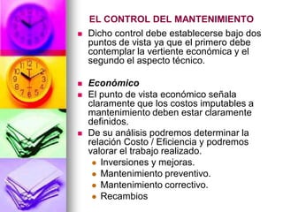 EL CONTROL DEL MANTENIMIENTO
   Dicho control debe establecerse bajo dos
    puntos de vista ya que el primero debe
    contemplar la vertiente económica y el
    segundo el aspecto técnico.

   Económico
   El punto de vista económico señala
    claramente que los costos imputables a
    mantenimiento deben estar claramente
    definidos.
   De su análisis podremos determinar la
    relación Costo / Eficiencia y podremos
    valorar el trabajo realizado.
      Inversiones y mejoras.
      Mantenimiento preventivo.
      Mantenimiento correctivo.
      Recambios
 
