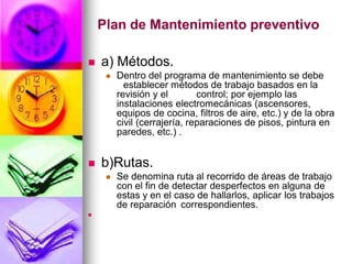 Plan de Mantenimiento preventivo

   a) Métodos.
        Dentro del programa de mantenimiento se debe
           establecer métodos de trabajo basados en la
         revisión y el        control; por ejemplo las
         instalaciones electromecánicas (ascensores,
         equipos de cocina, filtros de aire, etc.) y de la obra
         civil (cerrajería, reparaciones de pisos, pintura en
         paredes, etc.) .


   b)Rutas.
        Se denomina ruta al recorrido de áreas de trabajo
         con el fin de detectar desperfectos en alguna de
         estas y en el caso de hallarlos, aplicar los trabajos
         de reparación correspondientes.

 