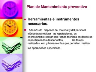 Plan de Mantenimiento preventivo


   Herramientas e instrumentos
    necesarios.
 Además de disponer del material y del personal
    idóneo para realizar las reparaciones, es
    imprescindible contar con Fichas técnicas en donde se
    especifiquen los desperfectos,        las tareas
    realizadas, etc. y herramientas que permitan realizar
    las operaciones específicas.
 